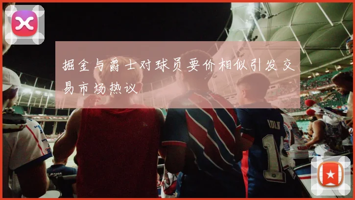 掘金与爵士对球员要价相似引发交易市场热议