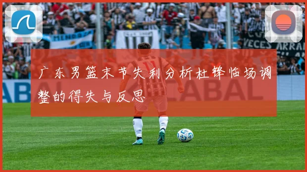 广东男篮末节失利分析杜锋临场调整的得失与反思
