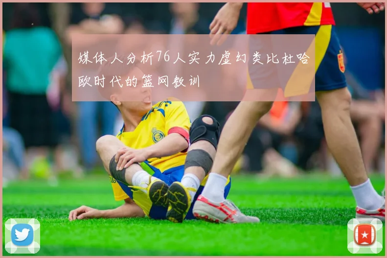 媒体人分析76人实力虚幻类比杜哈欧时代的篮网教训