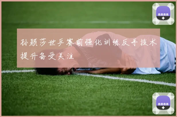 孙颖莎世乒赛前强化训练反手技术提升备受关注