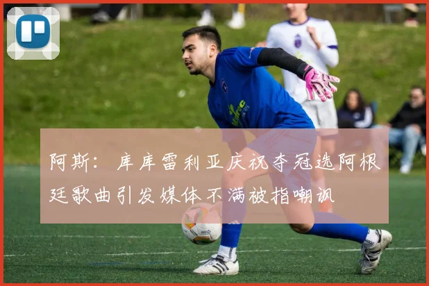 阿斯：库库雷利亚庆祝夺冠选阿根廷歌曲引发媒体不满被指嘲讽