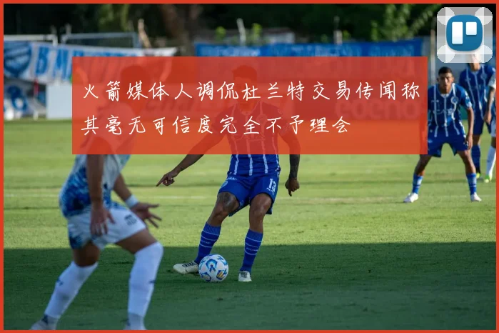 火箭媒体人调侃杜兰特交易传闻称其毫无可信度完全不予理会