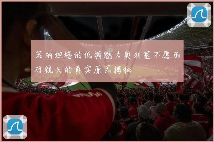 若纳坦塔的低调魅力奥利塞不愿面对镜头的真实原因揭秘