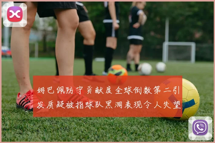 姆巴佩防守贡献度全球倒数第二引发质疑被指球队黑洞表现令人失望