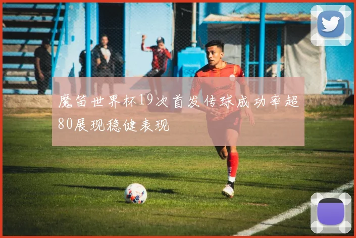 魔笛世界杯19次首发传球成功率超80展现稳健表现