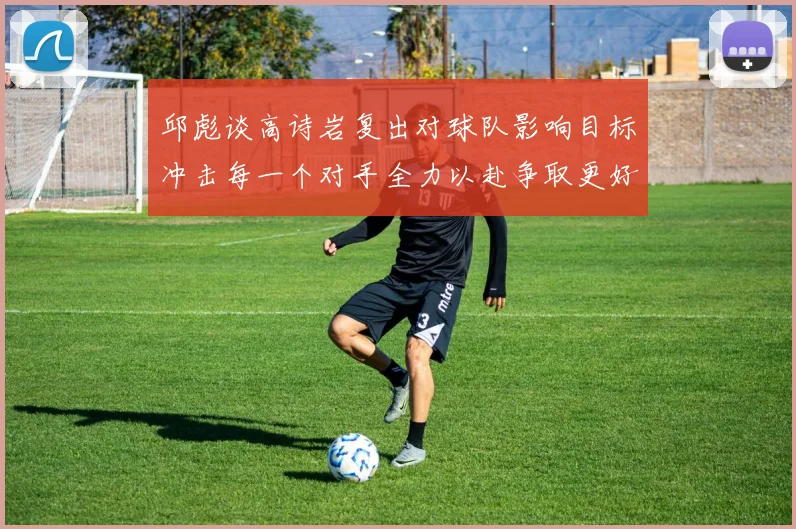 邱彪谈高诗岩复出对球队影响目标冲击每一个对手全力以赴争取更好成绩