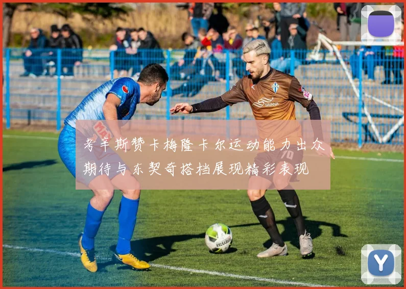 考辛斯赞卡梅隆卡尔运动能力出众期待与东契奇搭档展现精彩表现