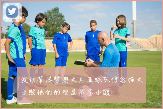 波切蒂诺赞澳大利亚球队信念强大击败他们的难度不容小觑