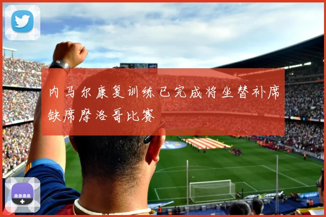 内马尔康复训练已完成将坐替补席缺席摩洛哥比赛