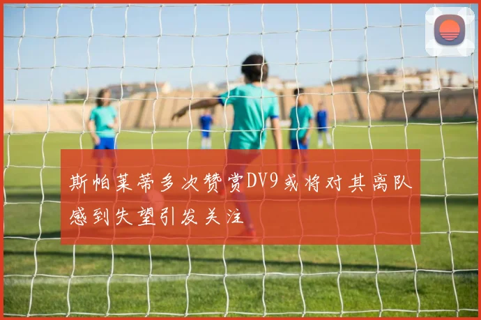 斯帕莱蒂多次赞赏DV9或将对其离队感到失望引发关注