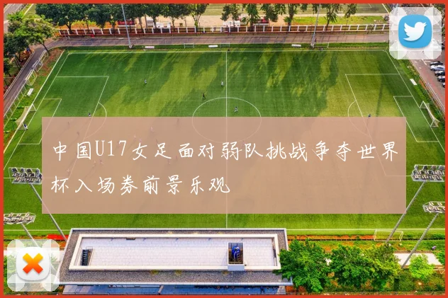 中国U17女足面对弱队挑战争夺世界杯入场券前景乐观
