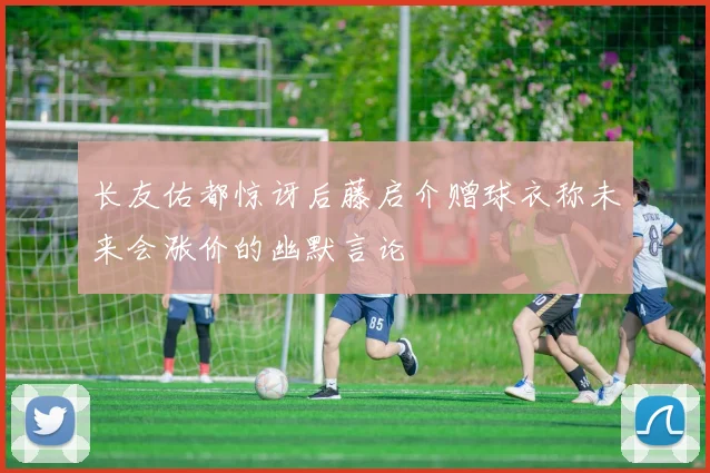 长友佑都惊讶后藤启介赠球衣称未来会涨价的幽默言论