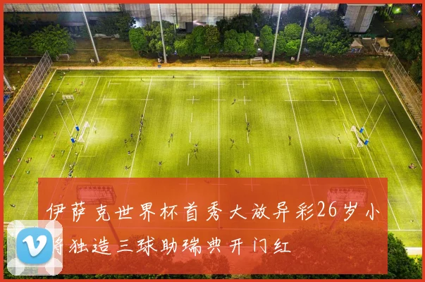 伊萨克世界杯首秀大放异彩26岁小将独造三球助瑞典开门红