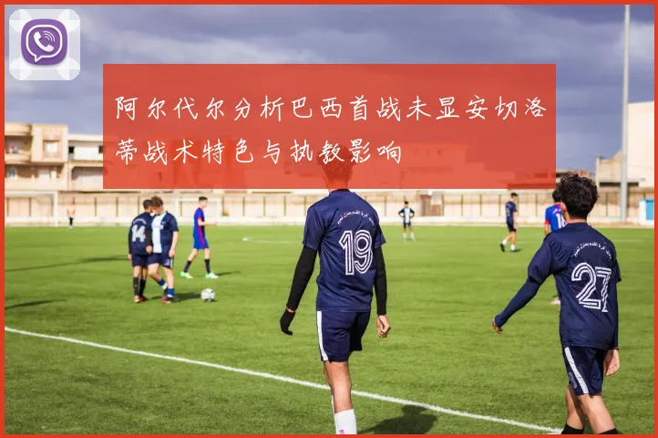 阿尔代尔分析巴西首战未显安切洛蒂战术特色与执教影响