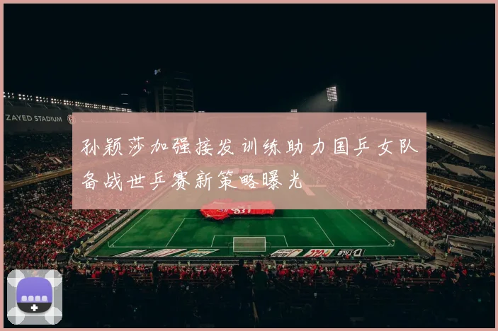 孙颖莎加强接发训练助力国乒女队备战世乒赛新策略曝光