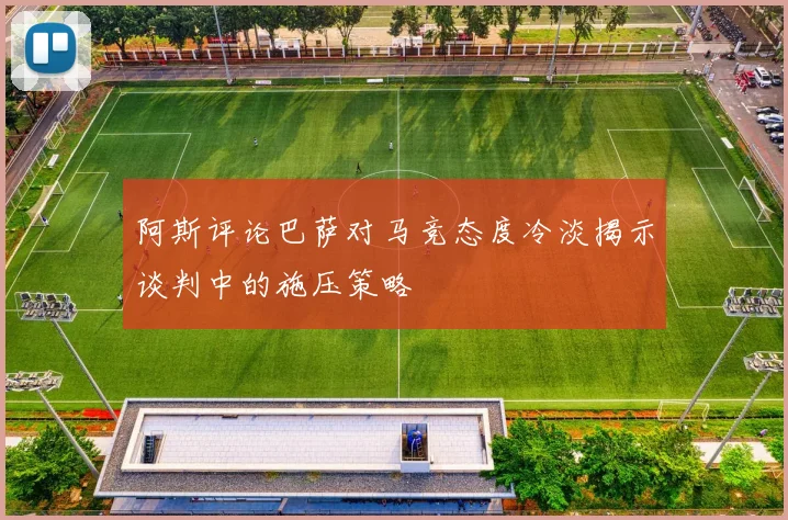 阿斯评论巴萨对马竞态度冷淡揭示谈判中的施压策略
