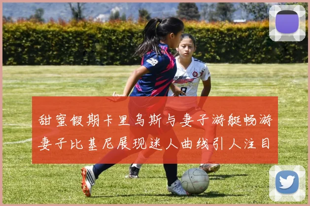 甜蜜假期卡里乌斯与妻子游艇畅游妻子比基尼展现迷人曲线引人注目
