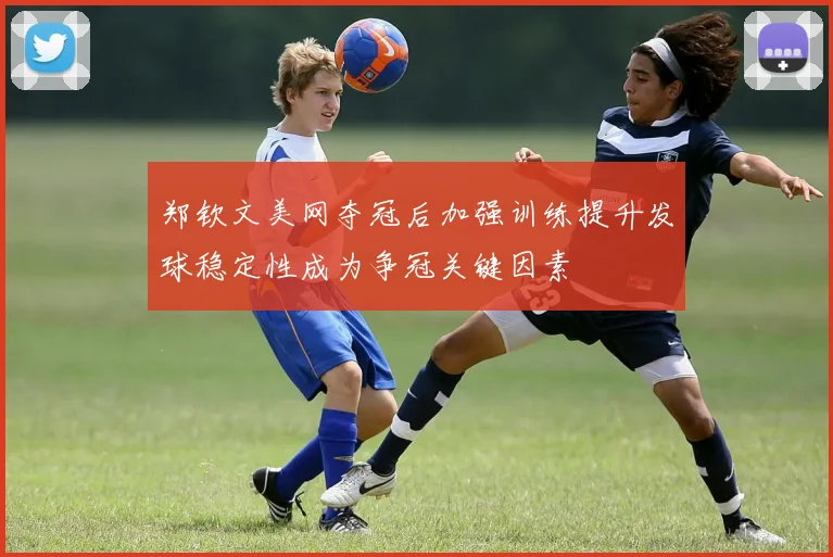 郑钦文美网夺冠后加强训练提升发球稳定性成为争冠关键因素