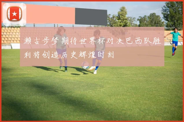濑古步梦期待世界杯对决巴西队胜利将创造历史辉煌时刻