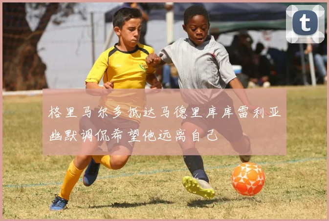 格里马尔多抵达马德里库库雷利亚幽默调侃希望他远离自己