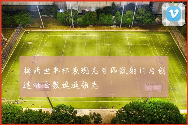 梅西世界杯表现无可匹敌射门与创造机会数遥遥领先