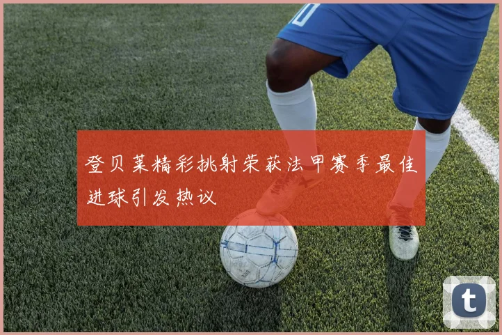 登贝莱精彩挑射荣获法甲赛季最佳进球引发热议