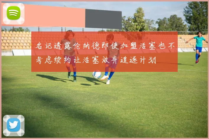 名记透露伦纳德即使加盟活塞也不考虑续约让活塞放弃追逐计划